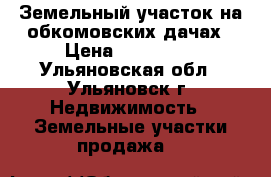 Земельный участок на обкомовских дачах › Цена ­ 350 000 - Ульяновская обл., Ульяновск г. Недвижимость » Земельные участки продажа   